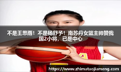不是王思雨！不是杨舒予！南苏丹女篮主帅赞我国2小将，已是中心
